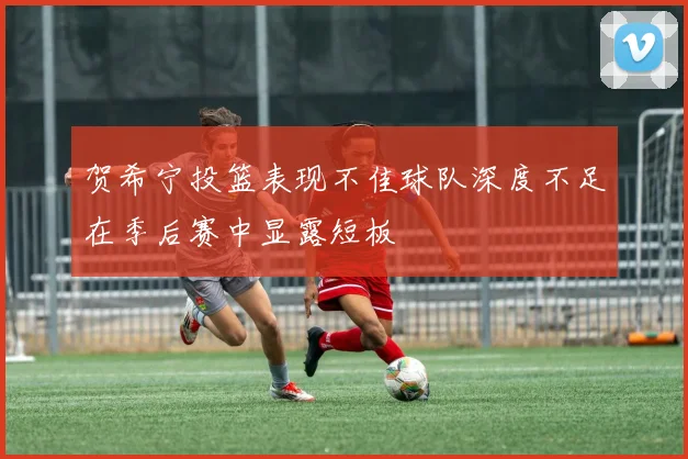 贺希宁投篮表现不佳球队深度不足在季后赛中显露短板