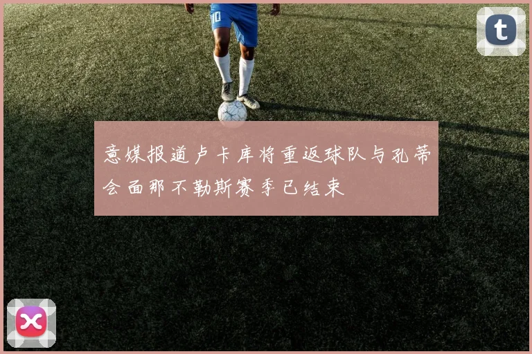 意媒报道卢卡库将重返球队与孔蒂会面那不勒斯赛季已结束