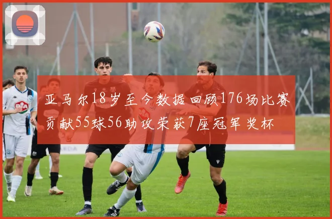 亚马尔18岁至今数据回顾176场比赛贡献55球56助攻荣获7座冠军奖杯