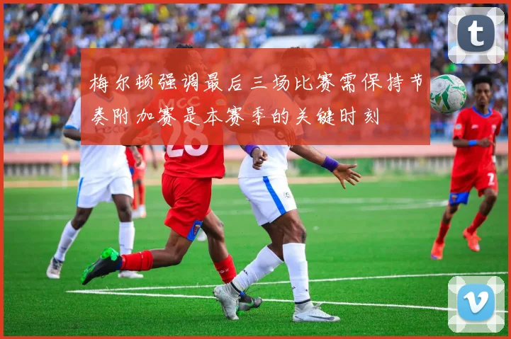 梅尔顿强调最后三场比赛需保持节奏附加赛是本赛季的关键时刻