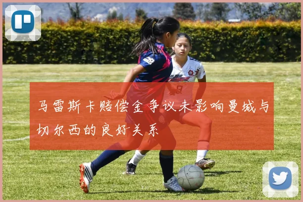 马雷斯卡赔偿金争议未影响曼城与切尔西的良好关系