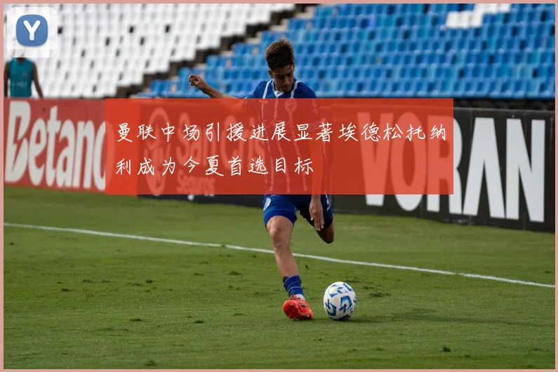 曼联中场引援进展显著埃德松托纳利成为今夏首选目标