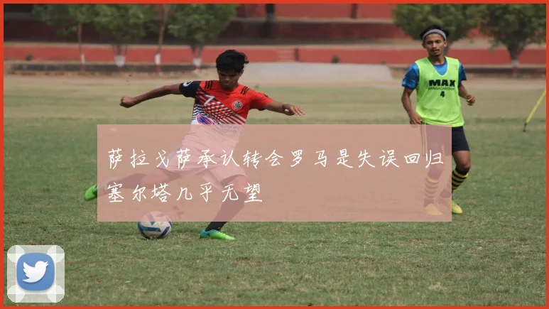 萨拉戈萨承认转会罗马是失误回归塞尔塔几乎无望