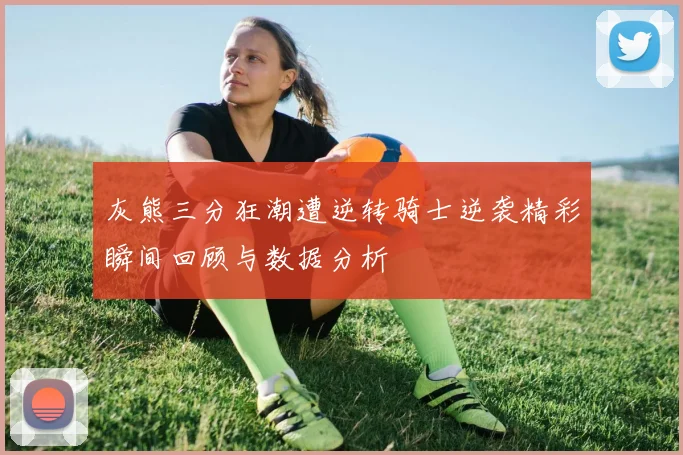 灰熊三分狂潮遭逆转骑士逆袭精彩瞬间回顾与数据分析