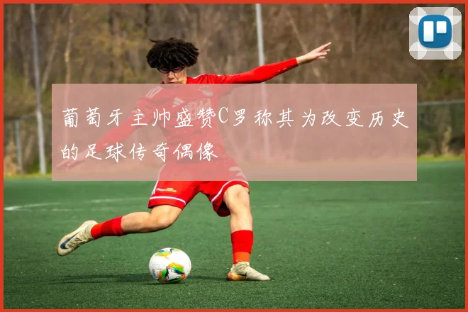 葡萄牙主帅盛赞C罗称其为改变历史的足球传奇偶像