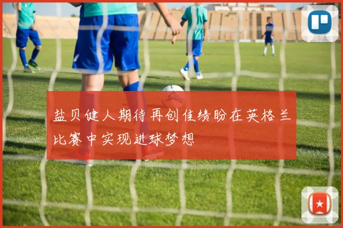 盐贝健人期待再创佳绩盼在英格兰比赛中实现进球梦想