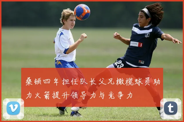 桑顿四年担任队长父兄橄榄球员助力火箭提升领导力与竞争力