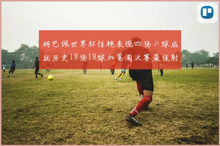 姆巴佩世界杯惊艳表现四场六球成就历史18场18球加冕淘汰赛最佳射手