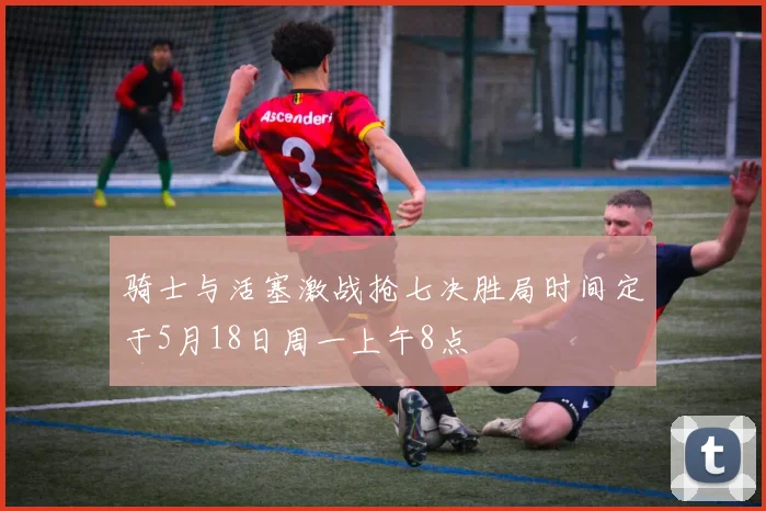 骑士与活塞激战抢七决胜局时间定于5月18日周一上午8点