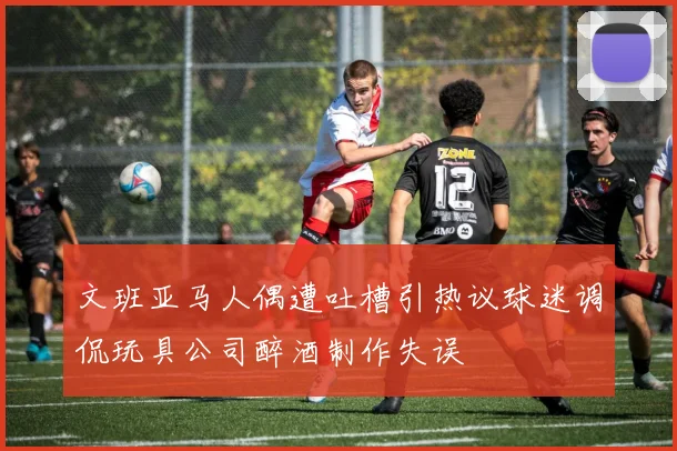 文班亚马人偶遭吐槽引热议球迷调侃玩具公司醉酒制作失误
