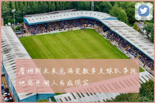 詹姆斯未来充满变数多支球队争抢他离开湖人或成现实