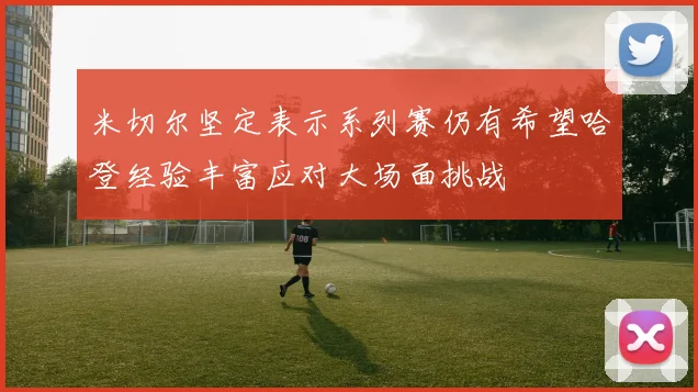 米切尔坚定表示系列赛仍有希望哈登经验丰富应对大场面挑战