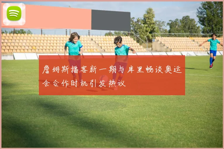 詹姆斯播客新一期与库里畅谈奥运会合作时机引发热议