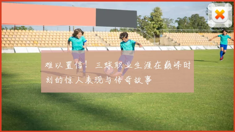 难以置信！三球职业生涯在巅峰时刻的惊人表现与传奇故事