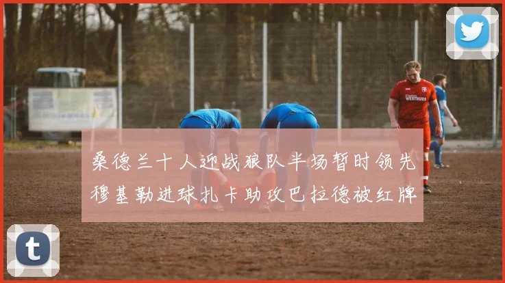 桑德兰十人迎战狼队半场暂时领先穆基勒进球扎卡助攻巴拉德被红牌罚下