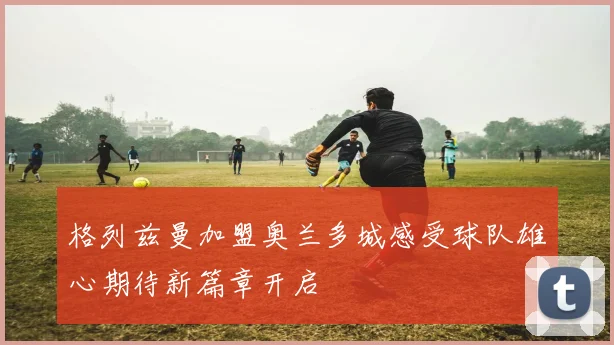 格列兹曼加盟奥兰多城感受球队雄心期待新篇章开启