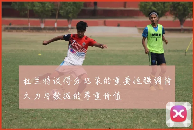杜兰特谈得分记录的重要性强调持久力与数据的尊重价值