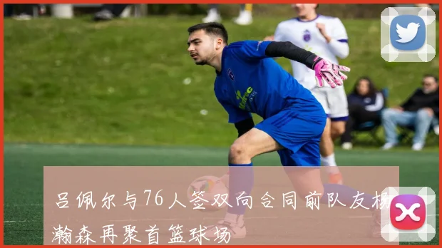 吕佩尔与76人签双向合同前队友杨瀚森再聚首篮球场
