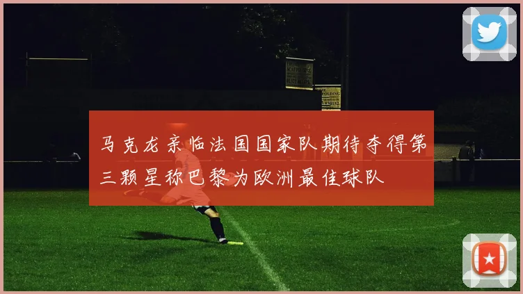 马克龙亲临法国国家队期待夺得第三颗星称巴黎为欧洲最佳球队