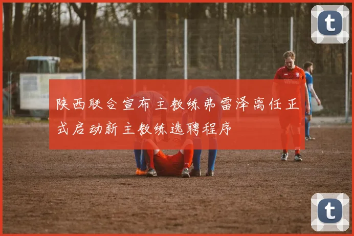 陕西联合宣布主教练弗雷泽离任正式启动新主教练选聘程序