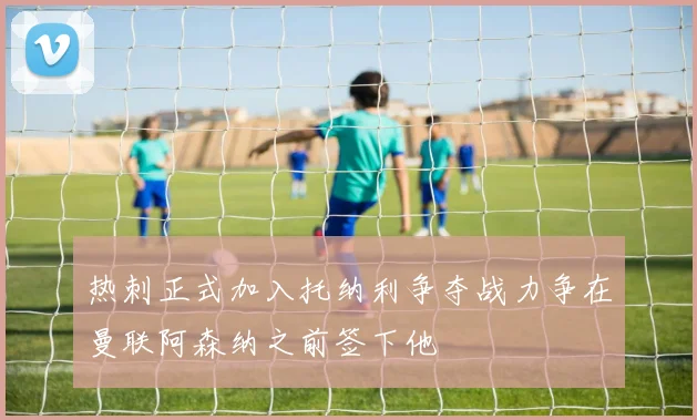 热刺正式加入托纳利争夺战力争在曼联阿森纳之前签下他
