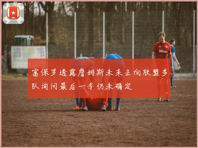富保罗透露詹姆斯未来去向联盟多队询问最后一季仍未确定