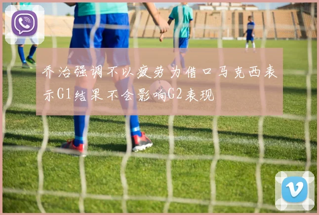 乔治强调不以疲劳为借口马克西表示G1结果不会影响G2表现