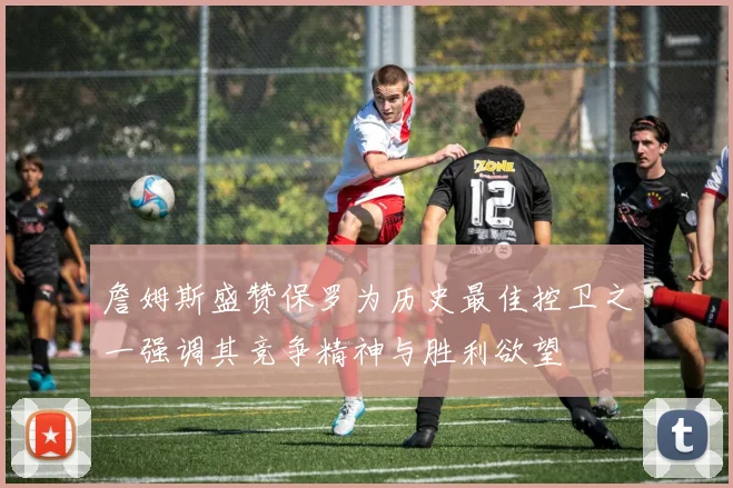 詹姆斯盛赞保罗为历史最佳控卫之一强调其竞争精神与胜利欲望