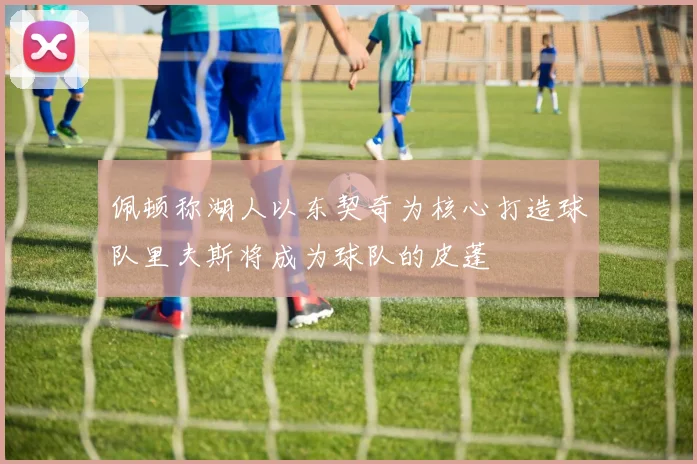 佩顿称湖人以东契奇为核心打造球队里夫斯将成为球队的皮蓬