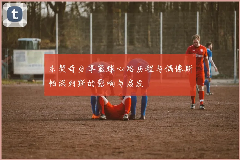 东契奇分享篮球心路历程与偶像斯帕诺利斯的影响与启发