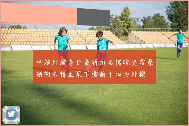 中超外援身价最新排名揭晓克雷桑领衔米特里策下滑前十均为外援