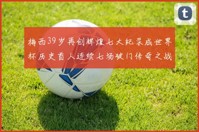梅西39岁再创辉煌七大纪录成世界杯历史首人连续七场破门传奇之战