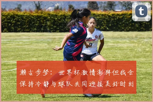 濑古步梦：世界杯激情澎湃但我会保持冷静与球队共同迎接美好时刻