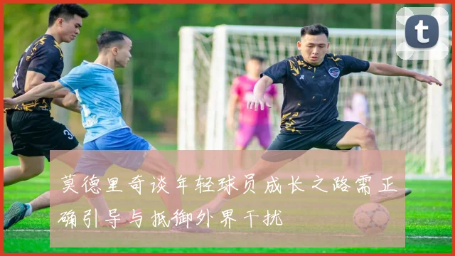 莫德里奇谈年轻球员成长之路需正确引导与抵御外界干扰