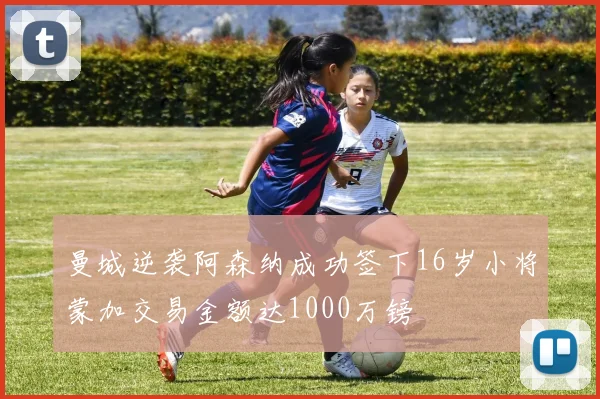 曼城逆袭阿森纳成功签下16岁小将蒙加交易金额达1000万镑
