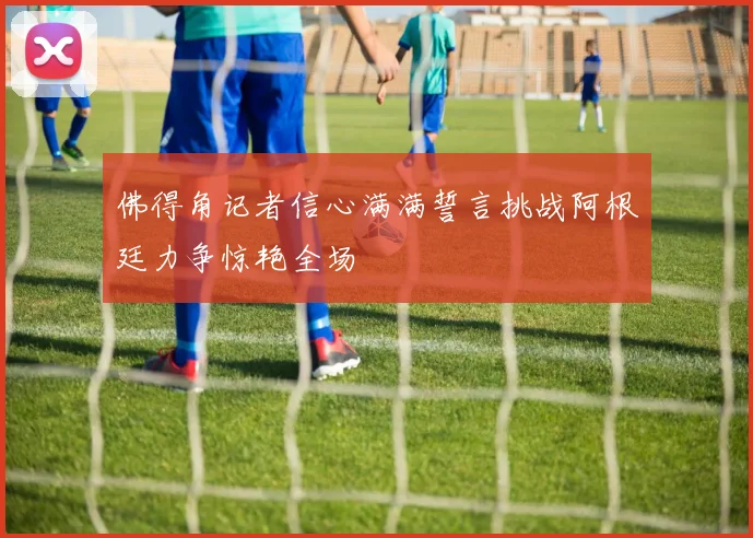 佛得角记者信心满满誓言挑战阿根廷力争惊艳全场
