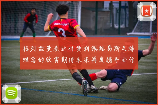 格列兹曼表达对费利佩路易斯足球理念的欣赏期待未来再度携手合作