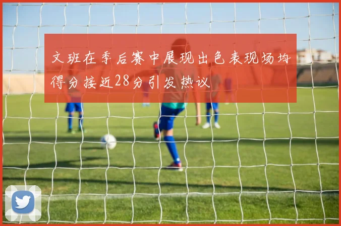 文班在季后赛中展现出色表现场均得分接近28分引发热议